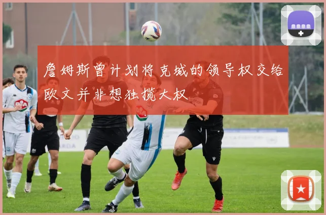 詹姆斯曾计划将克城的领导权交给欧文并非想独揽大权
