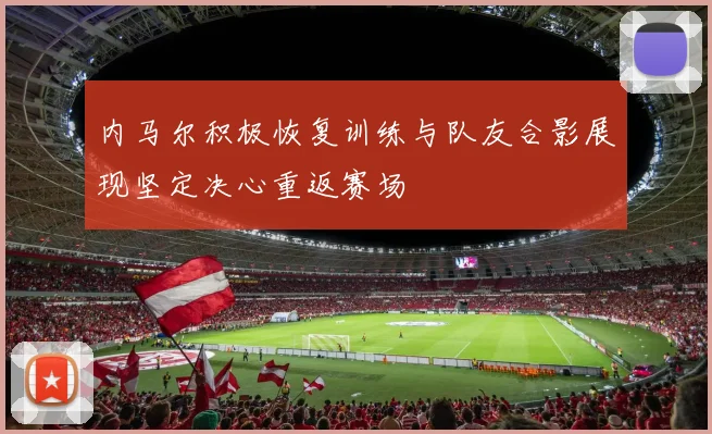 内马尔积极恢复训练与队友合影展现坚定决心重返赛场