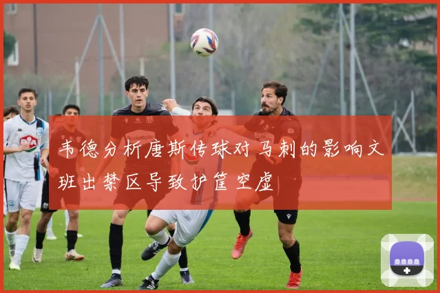 韦德分析唐斯传球对马刺的影响文班出禁区导致护筐空虚