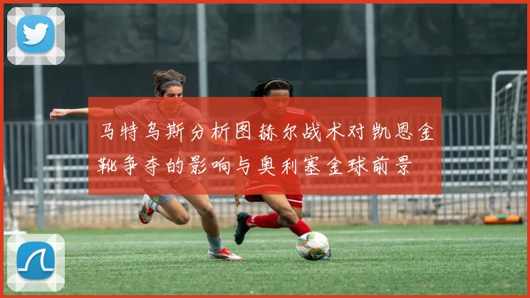 马特乌斯分析图赫尔战术对凯恩金靴争夺的影响与奥利塞金球前景