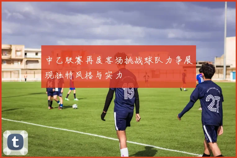 中乙联赛再度客场挑战球队力争展现独特风格与实力