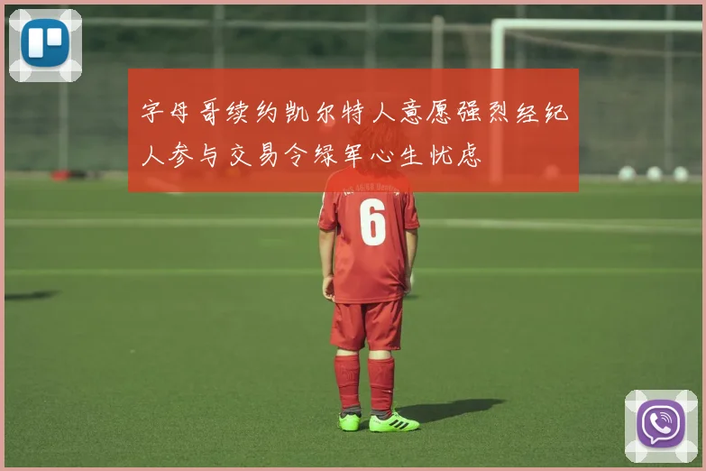 字母哥续约凯尔特人意愿强烈经纪人参与交易令绿军心生忧虑