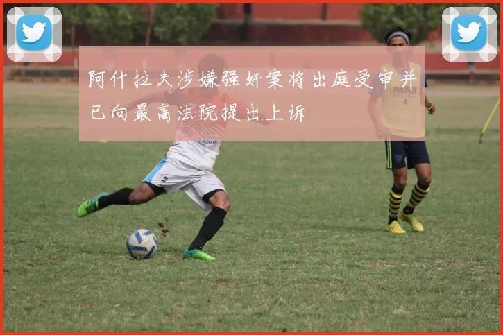 阿什拉夫涉嫌强奸案将出庭受审并已向最高法院提出上诉