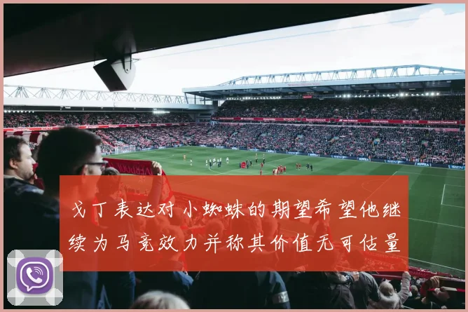 戈丁表达对小蜘蛛的期望希望他继续为马竞效力并称其价值无可估量