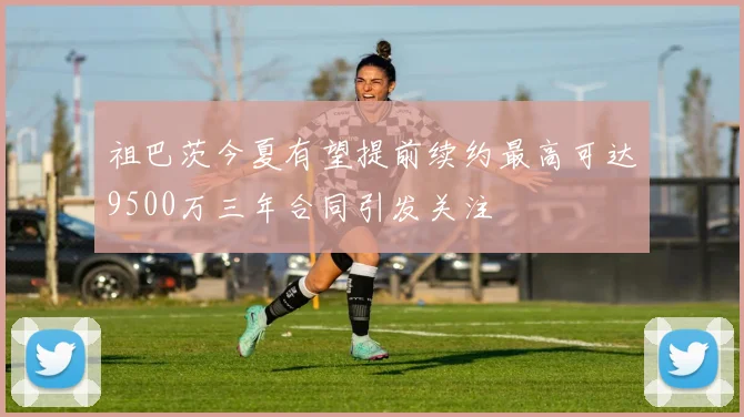 祖巴茨今夏有望提前续约最高可达9500万三年合同引发关注