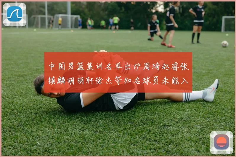 中国男篮集训名单出炉周琦赵睿张镇麟胡明轩徐杰等知名球员未能入选